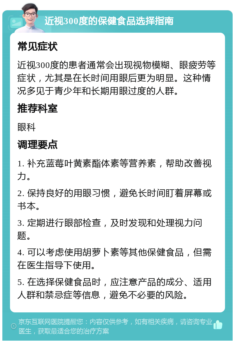 近视300度的保健食品选择指南 常见症状 近视300度的患者通常会出现视物模糊、眼疲劳等症状，尤其是在长时间用眼后更为明显。这种情况多见于青少年和长期用眼过度的人群。 推荐科室 眼科 调理要点 1. 补充蓝莓叶黄素酯体素等营养素，帮助改善视力。 2. 保持良好的用眼习惯，避免长时间盯着屏幕或书本。 3. 定期进行眼部检查，及时发现和处理视力问题。 4. 可以考虑使用胡萝卜素等其他保健食品，但需在医生指导下使用。 5. 在选择保健食品时，应注意产品的成分、适用人群和禁忌症等信息，避免不必要的风险。