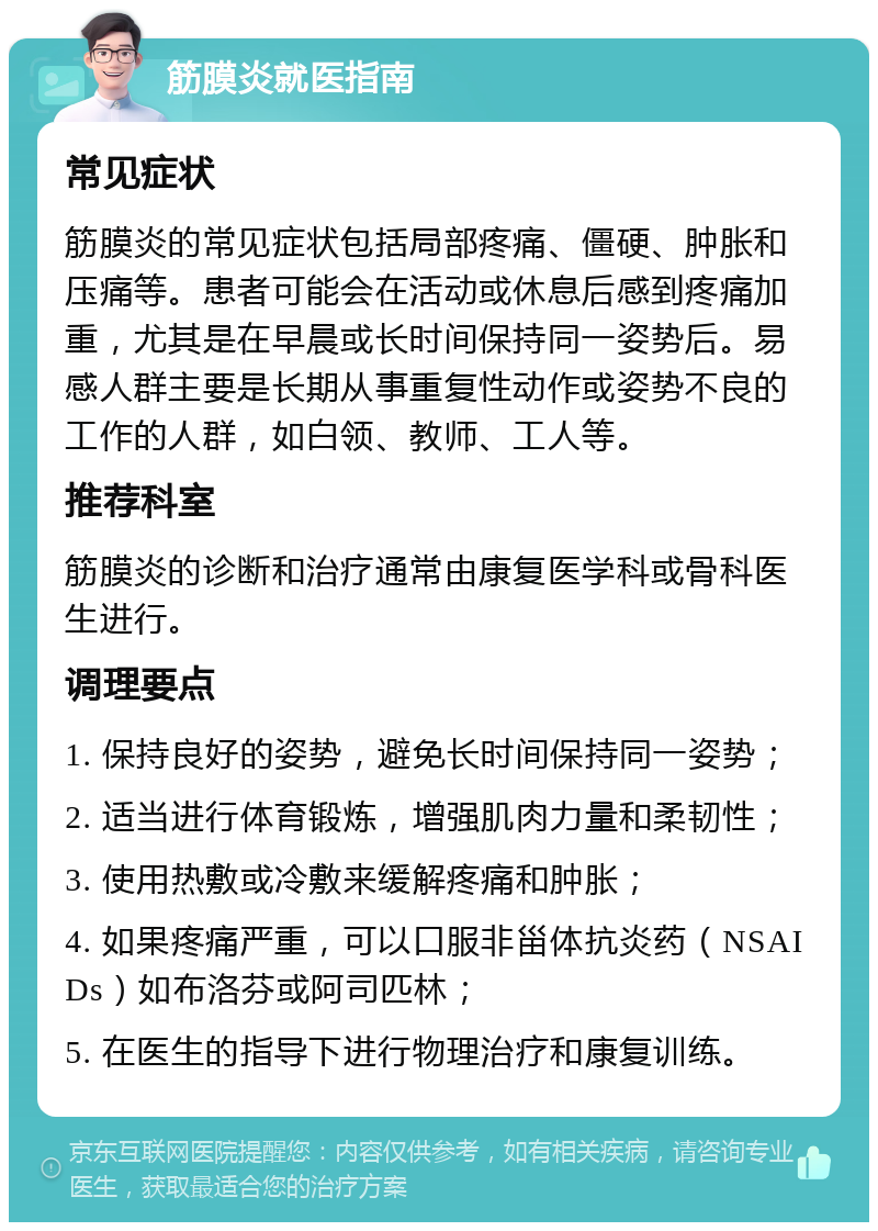 筋膜炎就医指南 常见症状 筋膜炎的常见症状包括局部疼痛、僵硬、肿胀和压痛等。患者可能会在活动或休息后感到疼痛加重，尤其是在早晨或长时间保持同一姿势后。易感人群主要是长期从事重复性动作或姿势不良的工作的人群，如白领、教师、工人等。 推荐科室 筋膜炎的诊断和治疗通常由康复医学科或骨科医生进行。 调理要点 1. 保持良好的姿势，避免长时间保持同一姿势； 2. 适当进行体育锻炼，增强肌肉力量和柔韧性； 3. 使用热敷或冷敷来缓解疼痛和肿胀； 4. 如果疼痛严重，可以口服非甾体抗炎药（NSAIDs）如布洛芬或阿司匹林； 5. 在医生的指导下进行物理治疗和康复训练。