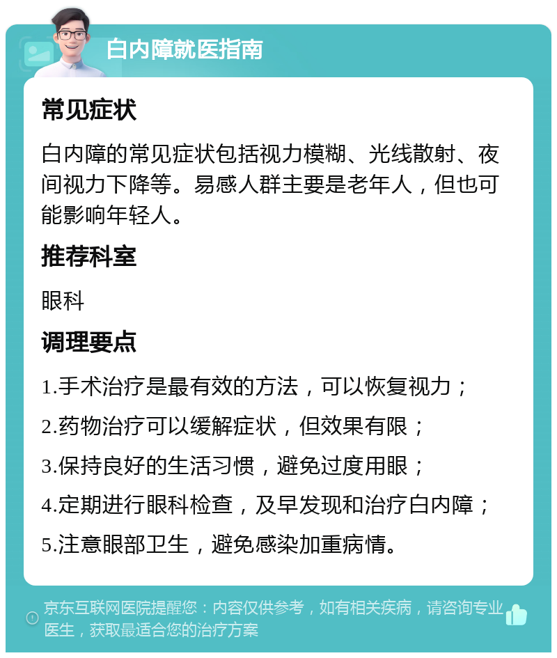 白内障就医指南 常见症状 白内障的常见症状包括视力模糊、光线散射、夜间视力下降等。易感人群主要是老年人，但也可能影响年轻人。 推荐科室 眼科 调理要点 1.手术治疗是最有效的方法，可以恢复视力； 2.药物治疗可以缓解症状，但效果有限； 3.保持良好的生活习惯，避免过度用眼； 4.定期进行眼科检查，及早发现和治疗白内障； 5.注意眼部卫生，避免感染加重病情。