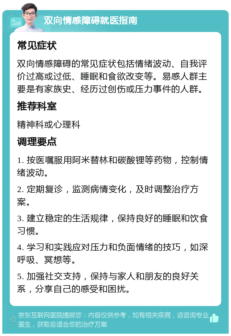 双向情感障碍就医指南 常见症状 双向情感障碍的常见症状包括情绪波动、自我评价过高或过低、睡眠和食欲改变等。易感人群主要是有家族史、经历过创伤或压力事件的人群。 推荐科室 精神科或心理科 调理要点 1. 按医嘱服用阿米替林和碳酸锂等药物，控制情绪波动。 2. 定期复诊，监测病情变化，及时调整治疗方案。 3. 建立稳定的生活规律，保持良好的睡眠和饮食习惯。 4. 学习和实践应对压力和负面情绪的技巧，如深呼吸、冥想等。 5. 加强社交支持，保持与家人和朋友的良好关系，分享自己的感受和困扰。