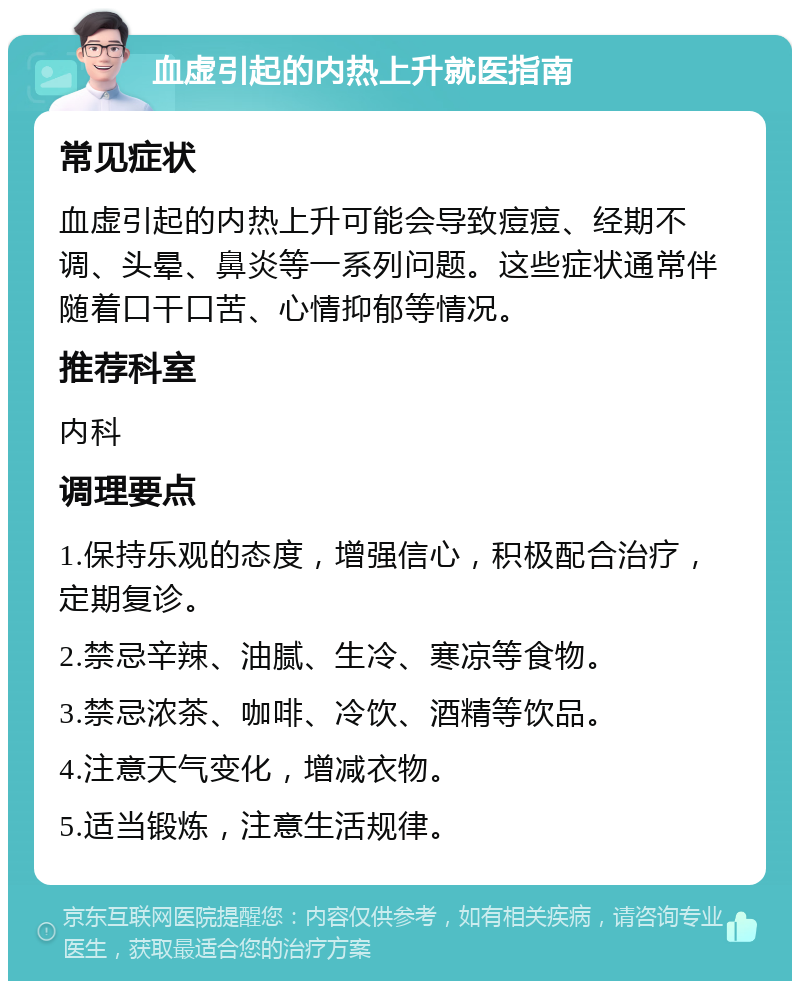 血虚引起的内热上升就医指南 常见症状 血虚引起的内热上升可能会导致痘痘、经期不调、头晕、鼻炎等一系列问题。这些症状通常伴随着口干口苦、心情抑郁等情况。 推荐科室 内科 调理要点 1.保持乐观的态度，增强信心，积极配合治疗，定期复诊。 2.禁忌辛辣、油腻、生冷、寒凉等食物。 3.禁忌浓茶、咖啡、冷饮、酒精等饮品。 4.注意天气变化，增减衣物。 5.适当锻炼，注意生活规律。