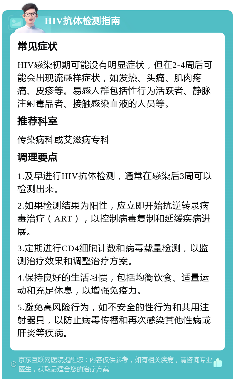 HIV抗体检测指南 常见症状 HIV感染初期可能没有明显症状，但在2-4周后可能会出现流感样症状，如发热、头痛、肌肉疼痛、皮疹等。易感人群包括性行为活跃者、静脉注射毒品者、接触感染血液的人员等。 推荐科室 传染病科或艾滋病专科 调理要点 1.及早进行HIV抗体检测，通常在感染后3周可以检测出来。 2.如果检测结果为阳性，应立即开始抗逆转录病毒治疗（ART），以控制病毒复制和延缓疾病进展。 3.定期进行CD4细胞计数和病毒载量检测，以监测治疗效果和调整治疗方案。 4.保持良好的生活习惯，包括均衡饮食、适量运动和充足休息，以增强免疫力。 5.避免高风险行为，如不安全的性行为和共用注射器具，以防止病毒传播和再次感染其他性病或肝炎等疾病。