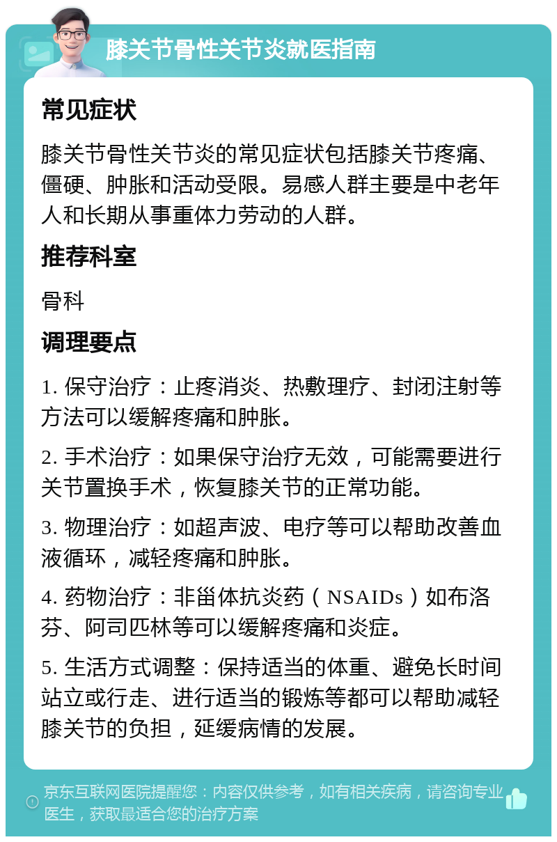 膝关节骨性关节炎就医指南 常见症状 膝关节骨性关节炎的常见症状包括膝关节疼痛、僵硬、肿胀和活动受限。易感人群主要是中老年人和长期从事重体力劳动的人群。 推荐科室 骨科 调理要点 1. 保守治疗：止疼消炎、热敷理疗、封闭注射等方法可以缓解疼痛和肿胀。 2. 手术治疗：如果保守治疗无效，可能需要进行关节置换手术，恢复膝关节的正常功能。 3. 物理治疗：如超声波、电疗等可以帮助改善血液循环，减轻疼痛和肿胀。 4. 药物治疗：非甾体抗炎药（NSAIDs）如布洛芬、阿司匹林等可以缓解疼痛和炎症。 5. 生活方式调整：保持适当的体重、避免长时间站立或行走、进行适当的锻炼等都可以帮助减轻膝关节的负担，延缓病情的发展。