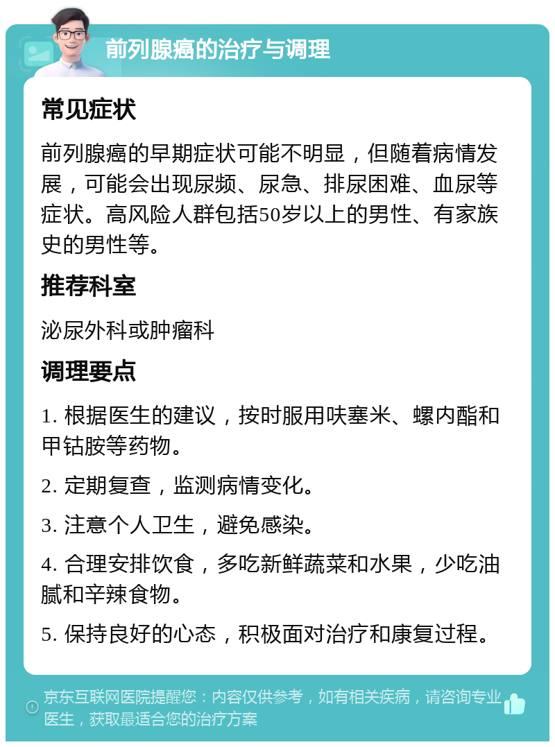 前列腺癌的治疗与调理 常见症状 前列腺癌的早期症状可能不明显，但随着病情发展，可能会出现尿频、尿急、排尿困难、血尿等症状。高风险人群包括50岁以上的男性、有家族史的男性等。 推荐科室 泌尿外科或肿瘤科 调理要点 1. 根据医生的建议，按时服用呋塞米、螺内酯和甲钴胺等药物。 2. 定期复查，监测病情变化。 3. 注意个人卫生，避免感染。 4. 合理安排饮食，多吃新鲜蔬菜和水果，少吃油腻和辛辣食物。 5. 保持良好的心态，积极面对治疗和康复过程。