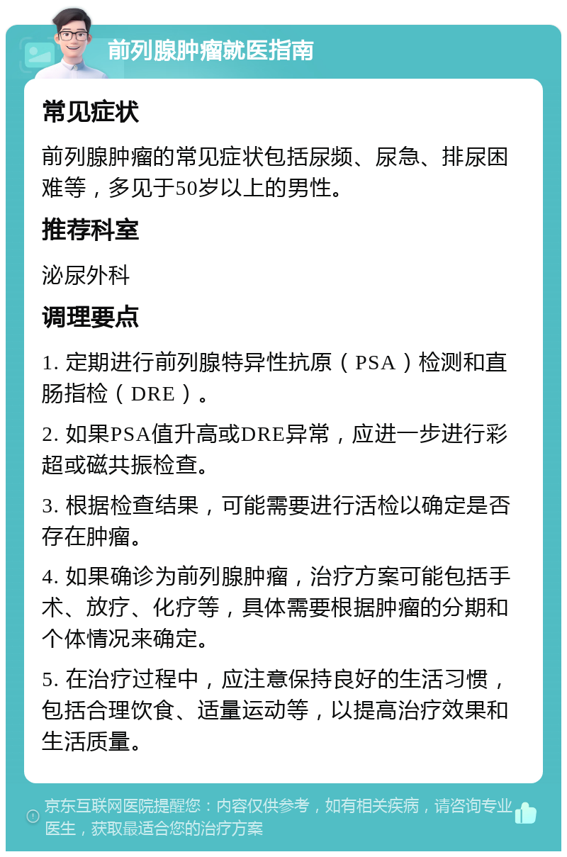 前列腺肿瘤就医指南 常见症状 前列腺肿瘤的常见症状包括尿频、尿急、排尿困难等，多见于50岁以上的男性。 推荐科室 泌尿外科 调理要点 1. 定期进行前列腺特异性抗原（PSA）检测和直肠指检（DRE）。 2. 如果PSA值升高或DRE异常，应进一步进行彩超或磁共振检查。 3. 根据检查结果，可能需要进行活检以确定是否存在肿瘤。 4. 如果确诊为前列腺肿瘤，治疗方案可能包括手术、放疗、化疗等，具体需要根据肿瘤的分期和个体情况来确定。 5. 在治疗过程中，应注意保持良好的生活习惯，包括合理饮食、适量运动等，以提高治疗效果和生活质量。