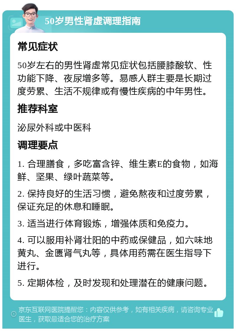 50岁男性肾虚调理指南 常见症状 50岁左右的男性肾虚常见症状包括腰膝酸软、性功能下降、夜尿增多等。易感人群主要是长期过度劳累、生活不规律或有慢性疾病的中年男性。 推荐科室 泌尿外科或中医科 调理要点 1. 合理膳食，多吃富含锌、维生素E的食物，如海鲜、坚果、绿叶蔬菜等。 2. 保持良好的生活习惯，避免熬夜和过度劳累，保证充足的休息和睡眠。 3. 适当进行体育锻炼，增强体质和免疫力。 4. 可以服用补肾壮阳的中药或保健品，如六味地黄丸、金匮肾气丸等，具体用药需在医生指导下进行。 5. 定期体检，及时发现和处理潜在的健康问题。