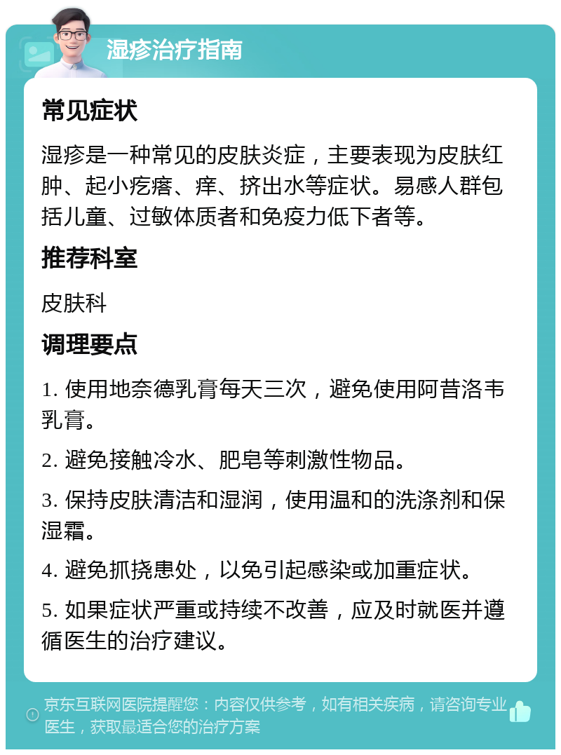 湿疹治疗指南 常见症状 湿疹是一种常见的皮肤炎症，主要表现为皮肤红肿、起小疙瘩、痒、挤出水等症状。易感人群包括儿童、过敏体质者和免疫力低下者等。 推荐科室 皮肤科 调理要点 1. 使用地奈德乳膏每天三次，避免使用阿昔洛韦乳膏。 2. 避免接触冷水、肥皂等刺激性物品。 3. 保持皮肤清洁和湿润，使用温和的洗涤剂和保湿霜。 4. 避免抓挠患处，以免引起感染或加重症状。 5. 如果症状严重或持续不改善，应及时就医并遵循医生的治疗建议。