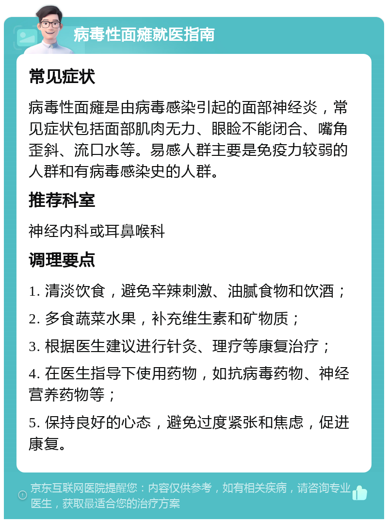 病毒性面瘫就医指南 常见症状 病毒性面瘫是由病毒感染引起的面部神经炎，常见症状包括面部肌肉无力、眼睑不能闭合、嘴角歪斜、流口水等。易感人群主要是免疫力较弱的人群和有病毒感染史的人群。 推荐科室 神经内科或耳鼻喉科 调理要点 1. 清淡饮食，避免辛辣刺激、油腻食物和饮酒； 2. 多食蔬菜水果，补充维生素和矿物质； 3. 根据医生建议进行针灸、理疗等康复治疗； 4. 在医生指导下使用药物，如抗病毒药物、神经营养药物等； 5. 保持良好的心态，避免过度紧张和焦虑，促进康复。