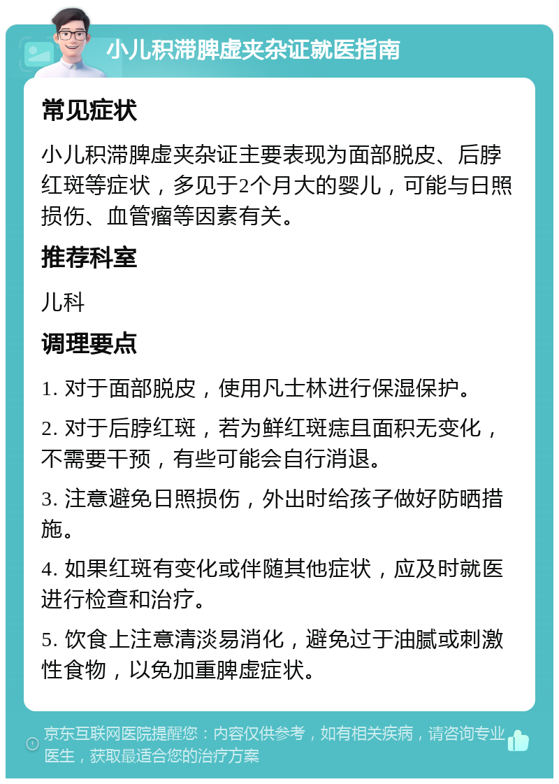 小儿积滞脾虚夹杂证就医指南 常见症状 小儿积滞脾虚夹杂证主要表现为面部脱皮、后脖红斑等症状，多见于2个月大的婴儿，可能与日照损伤、血管瘤等因素有关。 推荐科室 儿科 调理要点 1. 对于面部脱皮，使用凡士林进行保湿保护。 2. 对于后脖红斑，若为鲜红斑痣且面积无变化，不需要干预，有些可能会自行消退。 3. 注意避免日照损伤，外出时给孩子做好防晒措施。 4. 如果红斑有变化或伴随其他症状，应及时就医进行检查和治疗。 5. 饮食上注意清淡易消化，避免过于油腻或刺激性食物，以免加重脾虚症状。