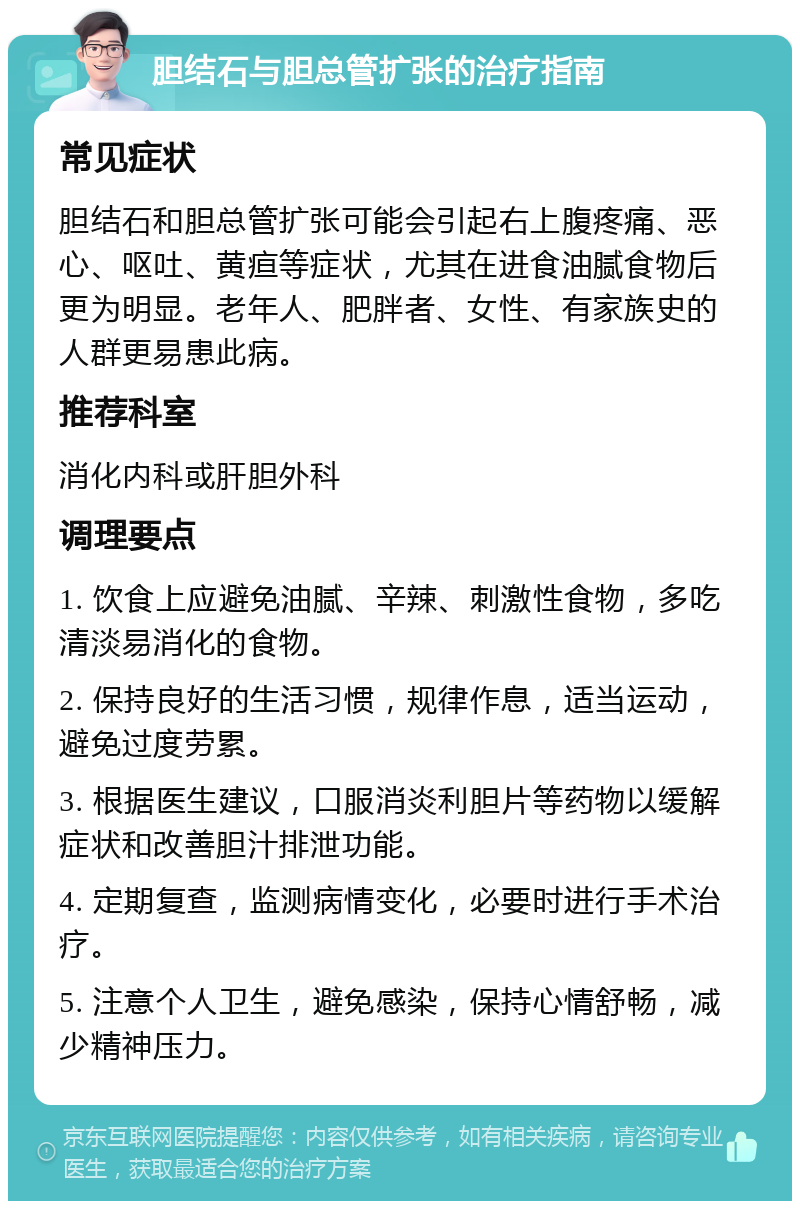 胆结石与胆总管扩张的治疗指南 常见症状 胆结石和胆总管扩张可能会引起右上腹疼痛、恶心、呕吐、黄疸等症状，尤其在进食油腻食物后更为明显。老年人、肥胖者、女性、有家族史的人群更易患此病。 推荐科室 消化内科或肝胆外科 调理要点 1. 饮食上应避免油腻、辛辣、刺激性食物，多吃清淡易消化的食物。 2. 保持良好的生活习惯，规律作息，适当运动，避免过度劳累。 3. 根据医生建议，口服消炎利胆片等药物以缓解症状和改善胆汁排泄功能。 4. 定期复查，监测病情变化，必要时进行手术治疗。 5. 注意个人卫生，避免感染，保持心情舒畅，减少精神压力。