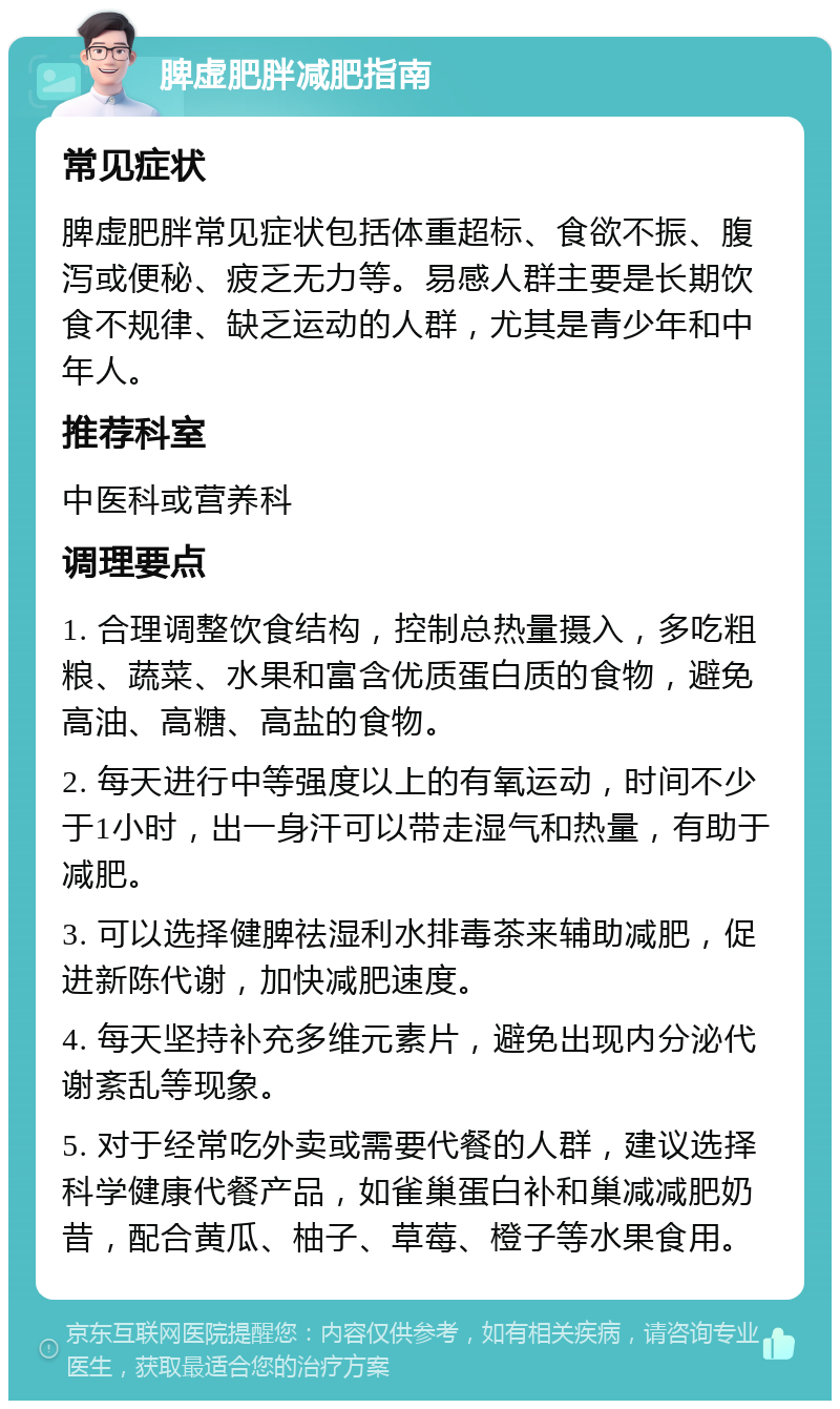 脾虚肥胖减肥指南 常见症状 脾虚肥胖常见症状包括体重超标、食欲不振、腹泻或便秘、疲乏无力等。易感人群主要是长期饮食不规律、缺乏运动的人群，尤其是青少年和中年人。 推荐科室 中医科或营养科 调理要点 1. 合理调整饮食结构，控制总热量摄入，多吃粗粮、蔬菜、水果和富含优质蛋白质的食物，避免高油、高糖、高盐的食物。 2. 每天进行中等强度以上的有氧运动，时间不少于1小时，出一身汗可以带走湿气和热量，有助于减肥。 3. 可以选择健脾祛湿利水排毒茶来辅助减肥，促进新陈代谢，加快减肥速度。 4. 每天坚持补充多维元素片，避免出现内分泌代谢紊乱等现象。 5. 对于经常吃外卖或需要代餐的人群，建议选择科学健康代餐产品，如雀巢蛋白补和巢减减肥奶昔，配合黄瓜、柚子、草莓、橙子等水果食用。