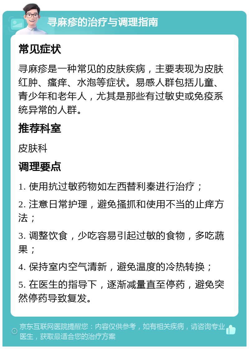 寻麻疹的治疗与调理指南 常见症状 寻麻疹是一种常见的皮肤疾病，主要表现为皮肤红肿、瘙痒、水泡等症状。易感人群包括儿童、青少年和老年人，尤其是那些有过敏史或免疫系统异常的人群。 推荐科室 皮肤科 调理要点 1. 使用抗过敏药物如左西替利秦进行治疗； 2. 注意日常护理，避免搔抓和使用不当的止痒方法； 3. 调整饮食，少吃容易引起过敏的食物，多吃蔬果； 4. 保持室内空气清新，避免温度的冷热转换； 5. 在医生的指导下，逐渐减量直至停药，避免突然停药导致复发。