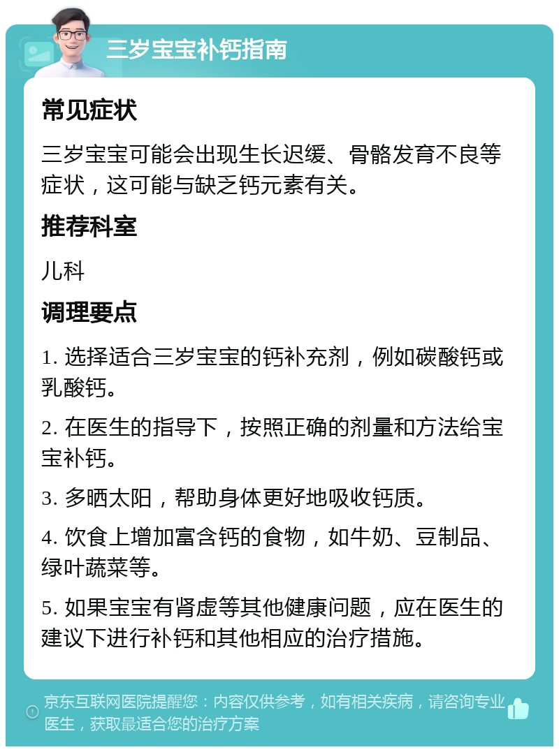 三岁宝宝补钙指南 常见症状 三岁宝宝可能会出现生长迟缓、骨骼发育不良等症状，这可能与缺乏钙元素有关。 推荐科室 儿科 调理要点 1. 选择适合三岁宝宝的钙补充剂，例如碳酸钙或乳酸钙。 2. 在医生的指导下，按照正确的剂量和方法给宝宝补钙。 3. 多晒太阳，帮助身体更好地吸收钙质。 4. 饮食上增加富含钙的食物，如牛奶、豆制品、绿叶蔬菜等。 5. 如果宝宝有肾虚等其他健康问题，应在医生的建议下进行补钙和其他相应的治疗措施。