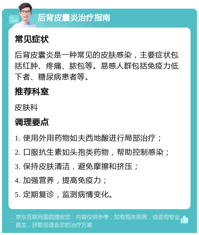 后背皮囊炎治疗指南 常见症状 后背皮囊炎是一种常见的皮肤感染，主要症状包括红肿、疼痛、脓包等。易感人群包括免疫力低下者、糖尿病患者等。 推荐科室 皮肤科 调理要点 1. 使用外用药物如夫西地酸进行局部治疗； 2. 口服抗生素如头孢类药物，帮助控制感染； 3. 保持皮肤清洁，避免摩擦和挤压； 4. 加强营养，提高免疫力； 5. 定期复诊，监测病情变化。