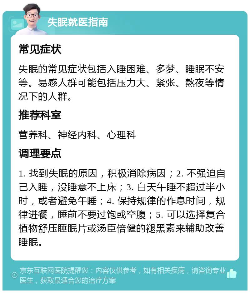 失眠就医指南 常见症状 失眠的常见症状包括入睡困难、多梦、睡眠不安等。易感人群可能包括压力大、紧张、熬夜等情况下的人群。 推荐科室 营养科、神经内科、心理科 调理要点 1. 找到失眠的原因，积极消除病因；2. 不强迫自己入睡，没睡意不上床；3. 白天午睡不超过半小时，或者避免午睡；4. 保持规律的作息时间，规律进餐，睡前不要过饱或空腹；5. 可以选择复合植物舒压睡眠片或汤臣倍健的褪黑素来辅助改善睡眠。