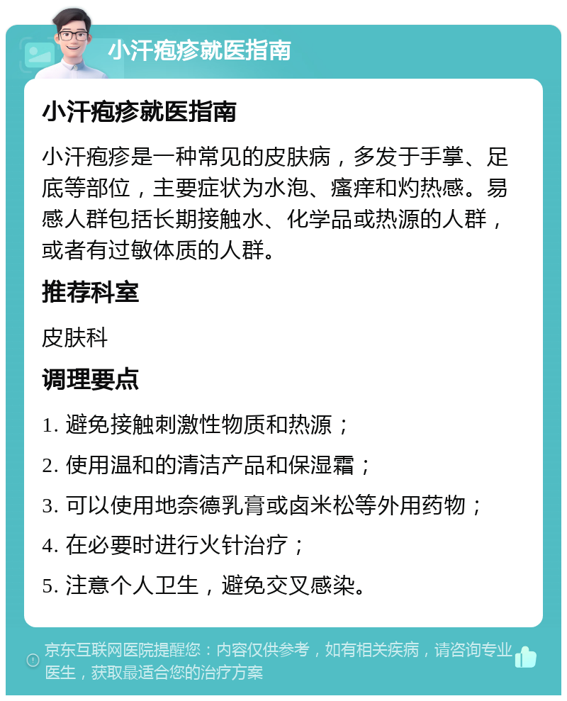 小汗疱疹就医指南 小汗疱疹就医指南 小汗疱疹是一种常见的皮肤病，多发于手掌、足底等部位，主要症状为水泡、瘙痒和灼热感。易感人群包括长期接触水、化学品或热源的人群，或者有过敏体质的人群。 推荐科室 皮肤科 调理要点 1. 避免接触刺激性物质和热源； 2. 使用温和的清洁产品和保湿霜； 3. 可以使用地奈德乳膏或卤米松等外用药物； 4. 在必要时进行火针治疗； 5. 注意个人卫生，避免交叉感染。