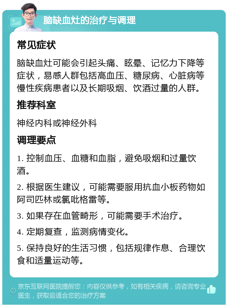 脑缺血灶的治疗与调理 常见症状 脑缺血灶可能会引起头痛、眩晕、记忆力下降等症状，易感人群包括高血压、糖尿病、心脏病等慢性疾病患者以及长期吸烟、饮酒过量的人群。 推荐科室 神经内科或神经外科 调理要点 1. 控制血压、血糖和血脂，避免吸烟和过量饮酒。 2. 根据医生建议，可能需要服用抗血小板药物如阿司匹林或氯吡格雷等。 3. 如果存在血管畸形，可能需要手术治疗。 4. 定期复查，监测病情变化。 5. 保持良好的生活习惯，包括规律作息、合理饮食和适量运动等。