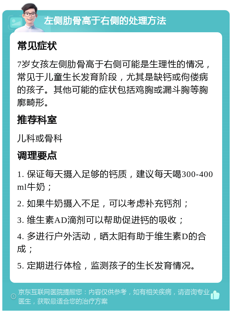 左侧肋骨高于右侧的处理方法 常见症状 7岁女孩左侧肋骨高于右侧可能是生理性的情况，常见于儿童生长发育阶段，尤其是缺钙或佝偻病的孩子。其他可能的症状包括鸡胸或漏斗胸等胸廓畸形。 推荐科室 儿科或骨科 调理要点 1. 保证每天摄入足够的钙质，建议每天喝300-400ml牛奶； 2. 如果牛奶摄入不足，可以考虑补充钙剂； 3. 维生素AD滴剂可以帮助促进钙的吸收； 4. 多进行户外活动，晒太阳有助于维生素D的合成； 5. 定期进行体检，监测孩子的生长发育情况。