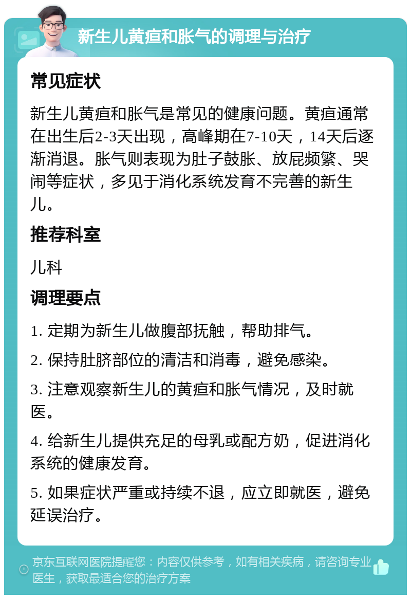 新生儿黄疸和胀气的调理与治疗 常见症状 新生儿黄疸和胀气是常见的健康问题。黄疸通常在出生后2-3天出现，高峰期在7-10天，14天后逐渐消退。胀气则表现为肚子鼓胀、放屁频繁、哭闹等症状，多见于消化系统发育不完善的新生儿。 推荐科室 儿科 调理要点 1. 定期为新生儿做腹部抚触，帮助排气。 2. 保持肚脐部位的清洁和消毒，避免感染。 3. 注意观察新生儿的黄疸和胀气情况，及时就医。 4. 给新生儿提供充足的母乳或配方奶，促进消化系统的健康发育。 5. 如果症状严重或持续不退，应立即就医，避免延误治疗。