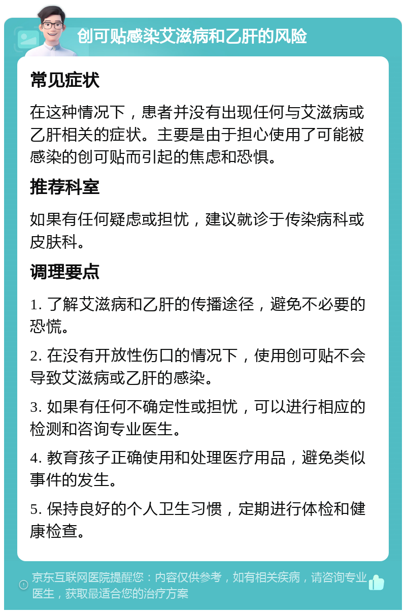 创可贴感染艾滋病和乙肝的风险 常见症状 在这种情况下，患者并没有出现任何与艾滋病或乙肝相关的症状。主要是由于担心使用了可能被感染的创可贴而引起的焦虑和恐惧。 推荐科室 如果有任何疑虑或担忧，建议就诊于传染病科或皮肤科。 调理要点 1. 了解艾滋病和乙肝的传播途径，避免不必要的恐慌。 2. 在没有开放性伤口的情况下，使用创可贴不会导致艾滋病或乙肝的感染。 3. 如果有任何不确定性或担忧，可以进行相应的检测和咨询专业医生。 4. 教育孩子正确使用和处理医疗用品，避免类似事件的发生。 5. 保持良好的个人卫生习惯，定期进行体检和健康检查。