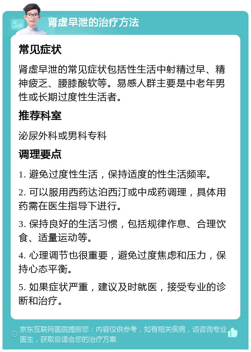 肾虚早泄的治疗方法 常见症状 肾虚早泄的常见症状包括性生活中射精过早、精神疲乏、腰膝酸软等。易感人群主要是中老年男性或长期过度性生活者。 推荐科室 泌尿外科或男科专科 调理要点 1. 避免过度性生活，保持适度的性生活频率。 2. 可以服用西药达泊西汀或中成药调理，具体用药需在医生指导下进行。 3. 保持良好的生活习惯，包括规律作息、合理饮食、适量运动等。 4. 心理调节也很重要，避免过度焦虑和压力，保持心态平衡。 5. 如果症状严重，建议及时就医，接受专业的诊断和治疗。