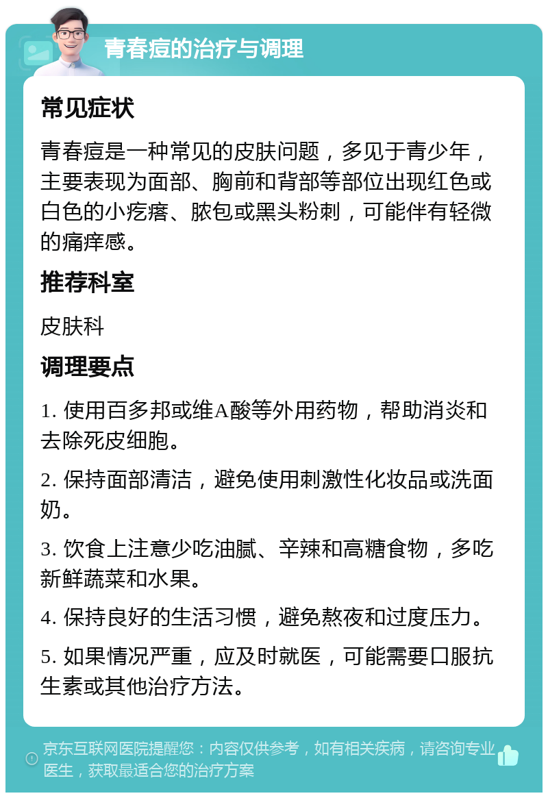 青春痘的治疗与调理 常见症状 青春痘是一种常见的皮肤问题，多见于青少年，主要表现为面部、胸前和背部等部位出现红色或白色的小疙瘩、脓包或黑头粉刺，可能伴有轻微的痛痒感。 推荐科室 皮肤科 调理要点 1. 使用百多邦或维A酸等外用药物，帮助消炎和去除死皮细胞。 2. 保持面部清洁，避免使用刺激性化妆品或洗面奶。 3. 饮食上注意少吃油腻、辛辣和高糖食物，多吃新鲜蔬菜和水果。 4. 保持良好的生活习惯，避免熬夜和过度压力。 5. 如果情况严重，应及时就医，可能需要口服抗生素或其他治疗方法。