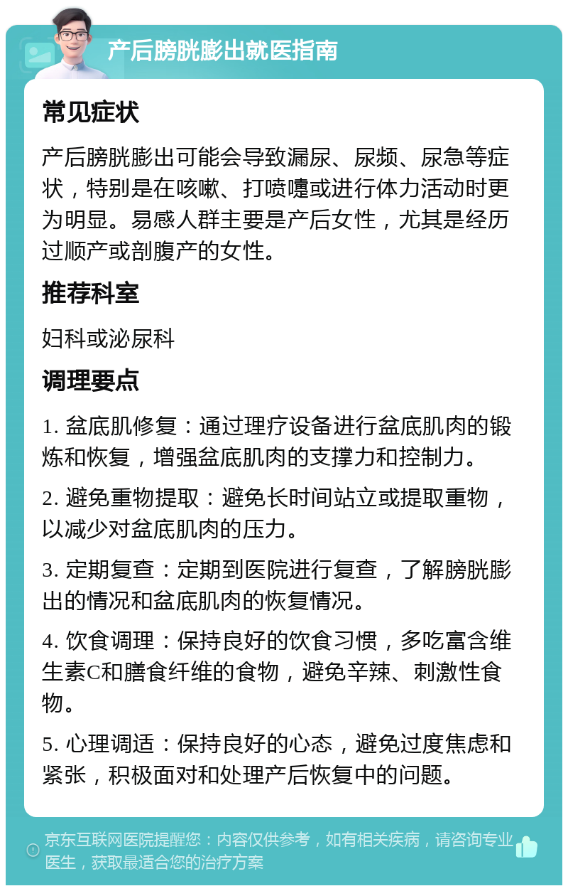 产后膀胱膨出就医指南 常见症状 产后膀胱膨出可能会导致漏尿、尿频、尿急等症状，特别是在咳嗽、打喷嚏或进行体力活动时更为明显。易感人群主要是产后女性，尤其是经历过顺产或剖腹产的女性。 推荐科室 妇科或泌尿科 调理要点 1. 盆底肌修复：通过理疗设备进行盆底肌肉的锻炼和恢复，增强盆底肌肉的支撑力和控制力。 2. 避免重物提取：避免长时间站立或提取重物，以减少对盆底肌肉的压力。 3. 定期复查：定期到医院进行复查，了解膀胱膨出的情况和盆底肌肉的恢复情况。 4. 饮食调理：保持良好的饮食习惯，多吃富含维生素C和膳食纤维的食物，避免辛辣、刺激性食物。 5. 心理调适：保持良好的心态，避免过度焦虑和紧张，积极面对和处理产后恢复中的问题。