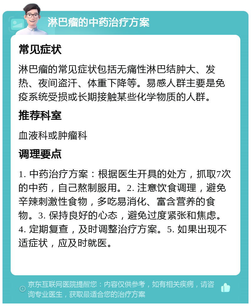 淋巴瘤的中药治疗方案 常见症状 淋巴瘤的常见症状包括无痛性淋巴结肿大、发热、夜间盗汗、体重下降等。易感人群主要是免疫系统受损或长期接触某些化学物质的人群。 推荐科室 血液科或肿瘤科 调理要点 1. 中药治疗方案：根据医生开具的处方，抓取7次的中药，自己熬制服用。2. 注意饮食调理，避免辛辣刺激性食物，多吃易消化、富含营养的食物。3. 保持良好的心态，避免过度紧张和焦虑。4. 定期复查，及时调整治疗方案。5. 如果出现不适症状，应及时就医。