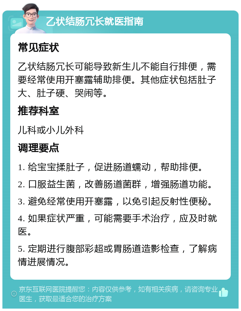 乙状结肠冗长就医指南 常见症状 乙状结肠冗长可能导致新生儿不能自行排便，需要经常使用开塞露辅助排便。其他症状包括肚子大、肚子硬、哭闹等。 推荐科室 儿科或小儿外科 调理要点 1. 给宝宝揉肚子，促进肠道蠕动，帮助排便。 2. 口服益生菌，改善肠道菌群，增强肠道功能。 3. 避免经常使用开塞露，以免引起反射性便秘。 4. 如果症状严重，可能需要手术治疗，应及时就医。 5. 定期进行腹部彩超或胃肠道造影检查，了解病情进展情况。