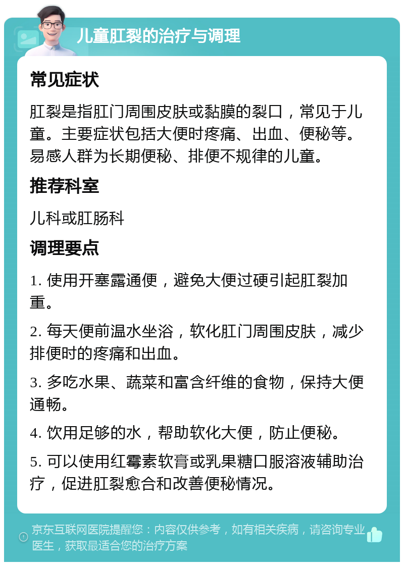 儿童肛裂的治疗与调理 常见症状 肛裂是指肛门周围皮肤或黏膜的裂口，常见于儿童。主要症状包括大便时疼痛、出血、便秘等。易感人群为长期便秘、排便不规律的儿童。 推荐科室 儿科或肛肠科 调理要点 1. 使用开塞露通便，避免大便过硬引起肛裂加重。 2. 每天便前温水坐浴，软化肛门周围皮肤，减少排便时的疼痛和出血。 3. 多吃水果、蔬菜和富含纤维的食物，保持大便通畅。 4. 饮用足够的水，帮助软化大便，防止便秘。 5. 可以使用红霉素软膏或乳果糖口服溶液辅助治疗，促进肛裂愈合和改善便秘情况。