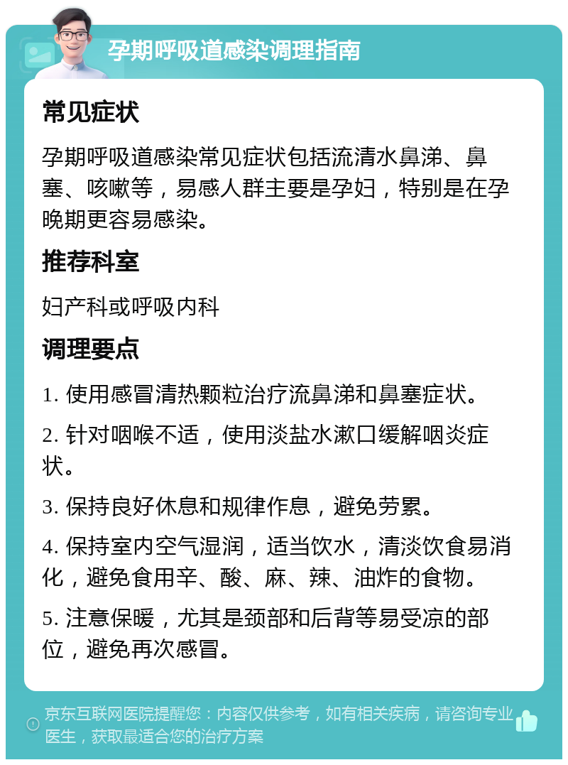 孕期呼吸道感染调理指南 常见症状 孕期呼吸道感染常见症状包括流清水鼻涕、鼻塞、咳嗽等，易感人群主要是孕妇，特别是在孕晚期更容易感染。 推荐科室 妇产科或呼吸内科 调理要点 1. 使用感冒清热颗粒治疗流鼻涕和鼻塞症状。 2. 针对咽喉不适，使用淡盐水漱口缓解咽炎症状。 3. 保持良好休息和规律作息，避免劳累。 4. 保持室内空气湿润，适当饮水，清淡饮食易消化，避免食用辛、酸、麻、辣、油炸的食物。 5. 注意保暖，尤其是颈部和后背等易受凉的部位，避免再次感冒。