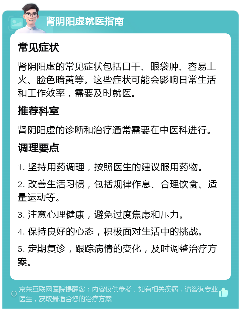 肾阴阳虚就医指南 常见症状 肾阴阳虚的常见症状包括口干、眼袋肿、容易上火、脸色暗黄等。这些症状可能会影响日常生活和工作效率，需要及时就医。 推荐科室 肾阴阳虚的诊断和治疗通常需要在中医科进行。 调理要点 1. 坚持用药调理，按照医生的建议服用药物。 2. 改善生活习惯，包括规律作息、合理饮食、适量运动等。 3. 注意心理健康，避免过度焦虑和压力。 4. 保持良好的心态，积极面对生活中的挑战。 5. 定期复诊，跟踪病情的变化，及时调整治疗方案。