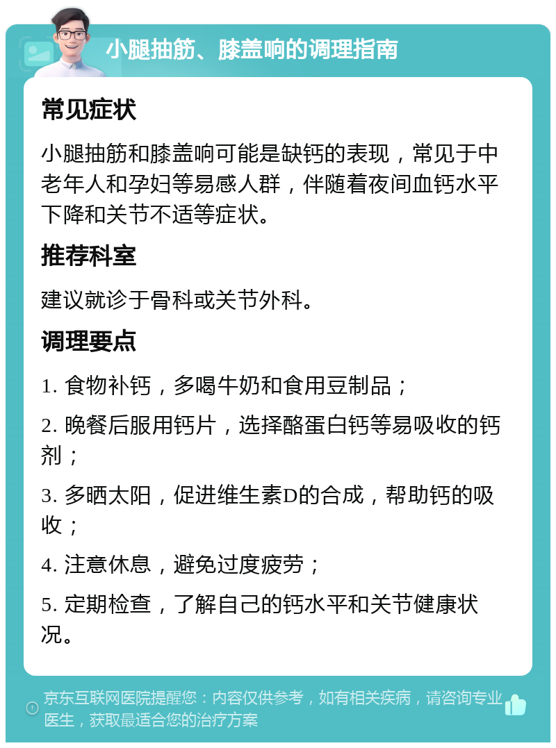 小腿抽筋、膝盖响的调理指南 常见症状 小腿抽筋和膝盖响可能是缺钙的表现，常见于中老年人和孕妇等易感人群，伴随着夜间血钙水平下降和关节不适等症状。 推荐科室 建议就诊于骨科或关节外科。 调理要点 1. 食物补钙，多喝牛奶和食用豆制品； 2. 晚餐后服用钙片，选择酪蛋白钙等易吸收的钙剂； 3. 多晒太阳，促进维生素D的合成，帮助钙的吸收； 4. 注意休息，避免过度疲劳； 5. 定期检查，了解自己的钙水平和关节健康状况。