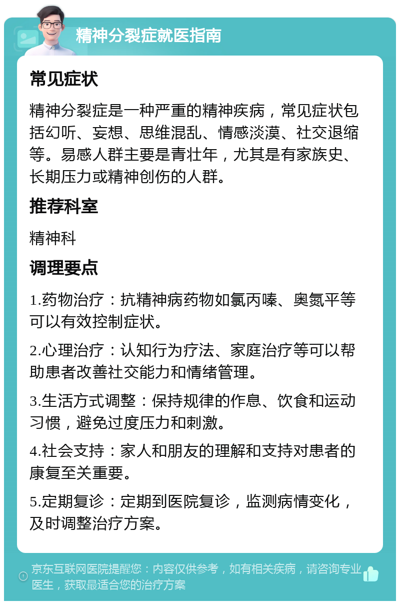 精神分裂症就医指南 常见症状 精神分裂症是一种严重的精神疾病，常见症状包括幻听、妄想、思维混乱、情感淡漠、社交退缩等。易感人群主要是青壮年，尤其是有家族史、长期压力或精神创伤的人群。 推荐科室 精神科 调理要点 1.药物治疗：抗精神病药物如氯丙嗪、奥氮平等可以有效控制症状。 2.心理治疗：认知行为疗法、家庭治疗等可以帮助患者改善社交能力和情绪管理。 3.生活方式调整：保持规律的作息、饮食和运动习惯，避免过度压力和刺激。 4.社会支持：家人和朋友的理解和支持对患者的康复至关重要。 5.定期复诊：定期到医院复诊，监测病情变化，及时调整治疗方案。