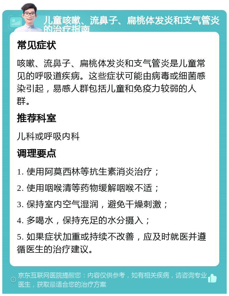 儿童咳嗽、流鼻子、扁桃体发炎和支气管炎的治疗指南 常见症状 咳嗽、流鼻子、扁桃体发炎和支气管炎是儿童常见的呼吸道疾病。这些症状可能由病毒或细菌感染引起，易感人群包括儿童和免疫力较弱的人群。 推荐科室 儿科或呼吸内科 调理要点 1. 使用阿莫西林等抗生素消炎治疗； 2. 使用咽喉清等药物缓解咽喉不适； 3. 保持室内空气湿润，避免干燥刺激； 4. 多喝水，保持充足的水分摄入； 5. 如果症状加重或持续不改善，应及时就医并遵循医生的治疗建议。