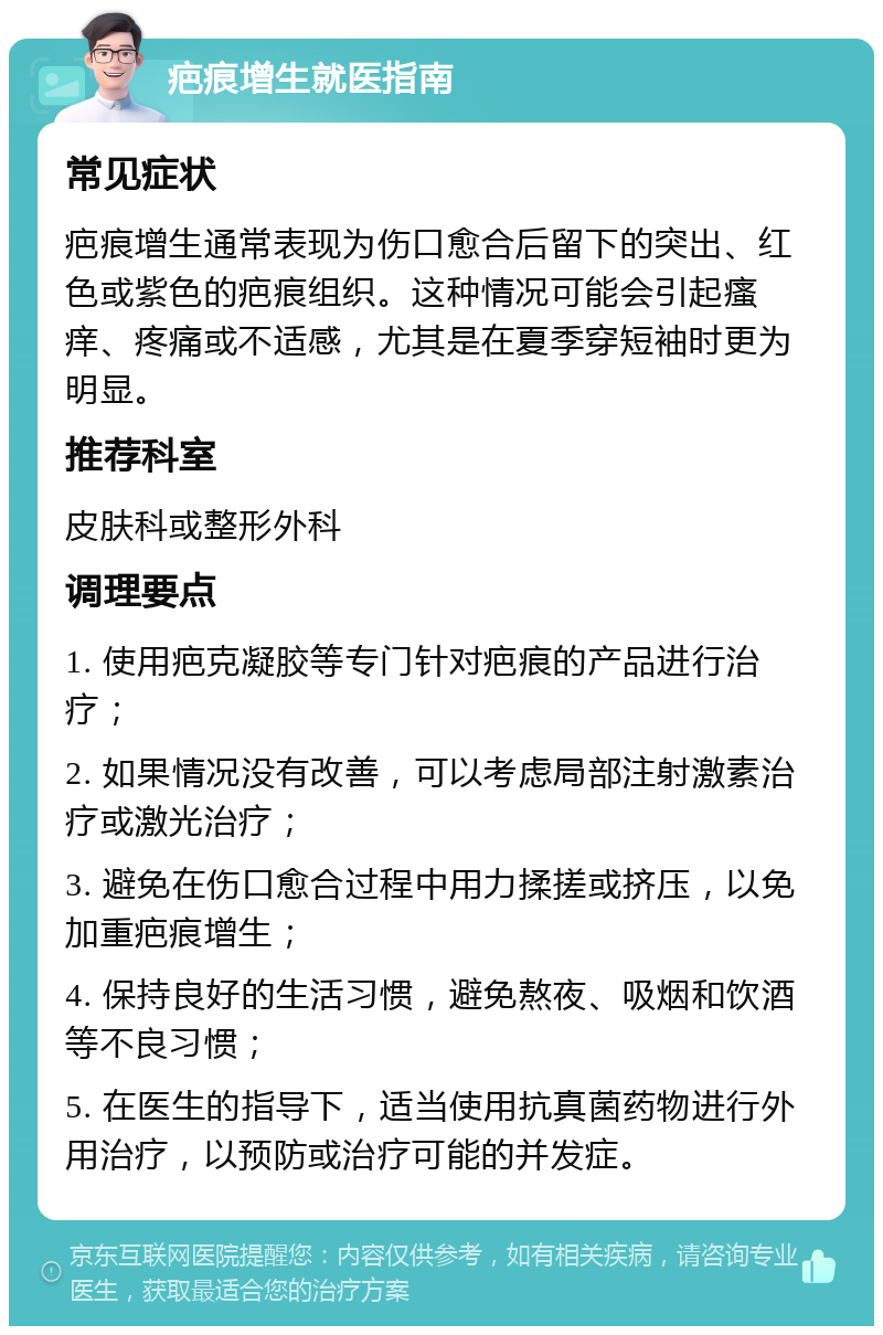 疤痕增生就医指南 常见症状 疤痕增生通常表现为伤口愈合后留下的突出、红色或紫色的疤痕组织。这种情况可能会引起瘙痒、疼痛或不适感，尤其是在夏季穿短袖时更为明显。 推荐科室 皮肤科或整形外科 调理要点 1. 使用疤克凝胶等专门针对疤痕的产品进行治疗； 2. 如果情况没有改善，可以考虑局部注射激素治疗或激光治疗； 3. 避免在伤口愈合过程中用力揉搓或挤压，以免加重疤痕增生； 4. 保持良好的生活习惯，避免熬夜、吸烟和饮酒等不良习惯； 5. 在医生的指导下，适当使用抗真菌药物进行外用治疗，以预防或治疗可能的并发症。