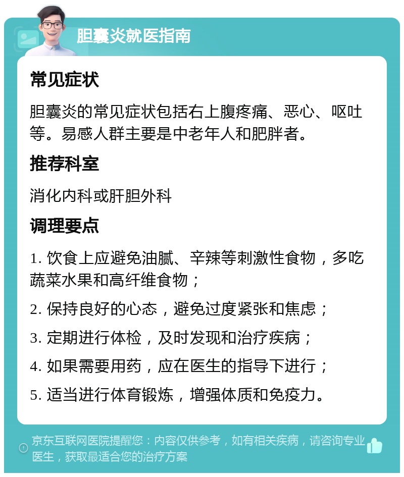 胆囊炎就医指南 常见症状 胆囊炎的常见症状包括右上腹疼痛、恶心、呕吐等。易感人群主要是中老年人和肥胖者。 推荐科室 消化内科或肝胆外科 调理要点 1. 饮食上应避免油腻、辛辣等刺激性食物，多吃蔬菜水果和高纤维食物； 2. 保持良好的心态，避免过度紧张和焦虑； 3. 定期进行体检，及时发现和治疗疾病； 4. 如果需要用药，应在医生的指导下进行； 5. 适当进行体育锻炼，增强体质和免疫力。