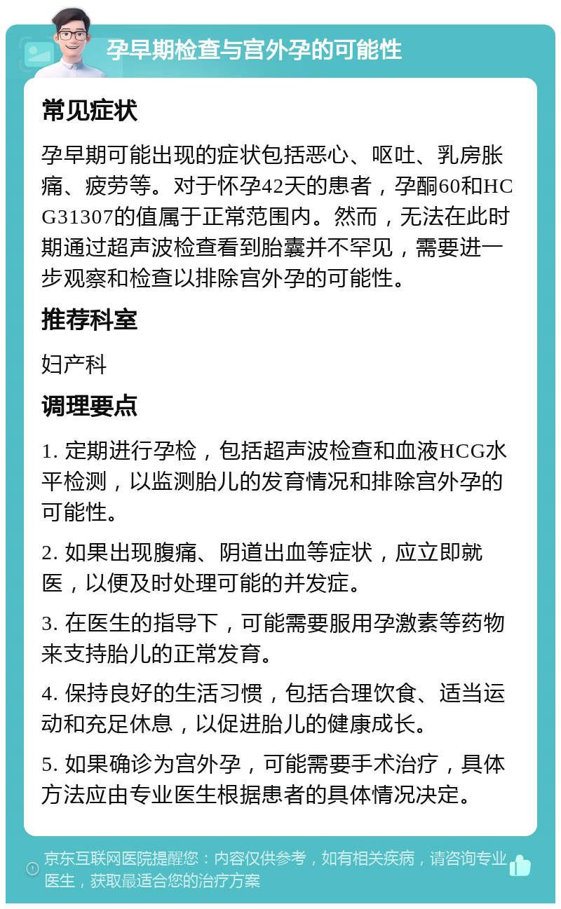 孕早期检查与宫外孕的可能性 常见症状 孕早期可能出现的症状包括恶心、呕吐、乳房胀痛、疲劳等。对于怀孕42天的患者，孕酮60和HCG31307的值属于正常范围内。然而，无法在此时期通过超声波检查看到胎囊并不罕见，需要进一步观察和检查以排除宫外孕的可能性。 推荐科室 妇产科 调理要点 1. 定期进行孕检，包括超声波检查和血液HCG水平检测，以监测胎儿的发育情况和排除宫外孕的可能性。 2. 如果出现腹痛、阴道出血等症状，应立即就医，以便及时处理可能的并发症。 3. 在医生的指导下，可能需要服用孕激素等药物来支持胎儿的正常发育。 4. 保持良好的生活习惯，包括合理饮食、适当运动和充足休息，以促进胎儿的健康成长。 5. 如果确诊为宫外孕，可能需要手术治疗，具体方法应由专业医生根据患者的具体情况决定。