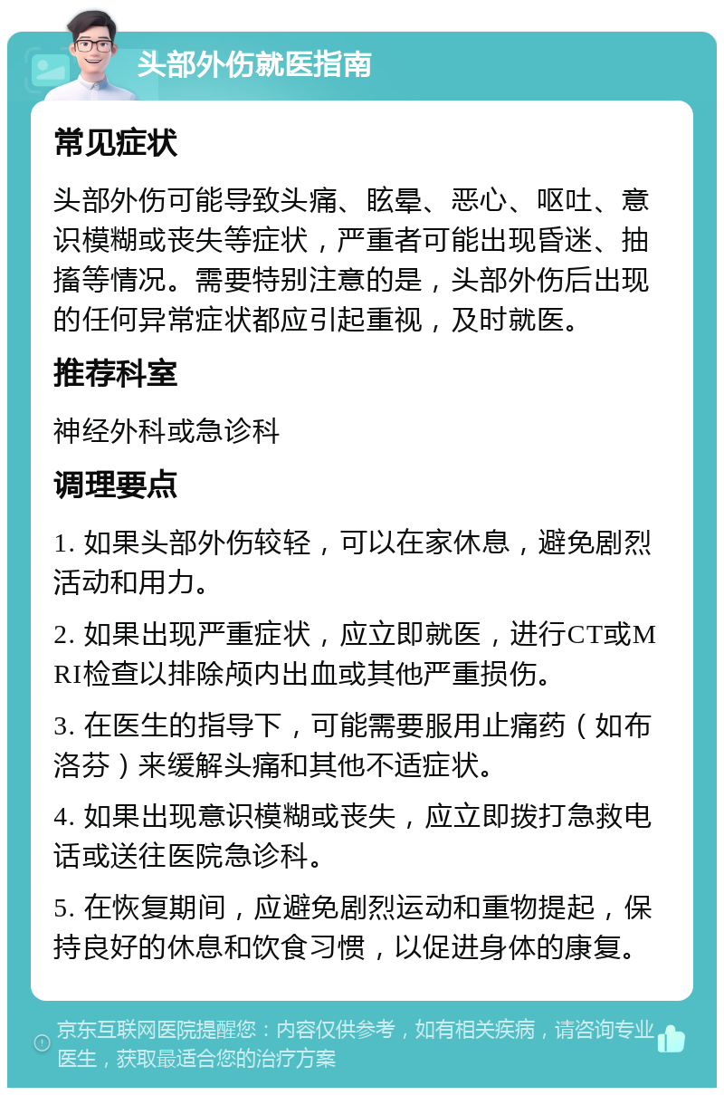 头部外伤就医指南 常见症状 头部外伤可能导致头痛、眩晕、恶心、呕吐、意识模糊或丧失等症状，严重者可能出现昏迷、抽搐等情况。需要特别注意的是，头部外伤后出现的任何异常症状都应引起重视，及时就医。 推荐科室 神经外科或急诊科 调理要点 1. 如果头部外伤较轻，可以在家休息，避免剧烈活动和用力。 2. 如果出现严重症状，应立即就医，进行CT或MRI检查以排除颅内出血或其他严重损伤。 3. 在医生的指导下，可能需要服用止痛药（如布洛芬）来缓解头痛和其他不适症状。 4. 如果出现意识模糊或丧失，应立即拨打急救电话或送往医院急诊科。 5. 在恢复期间，应避免剧烈运动和重物提起，保持良好的休息和饮食习惯，以促进身体的康复。