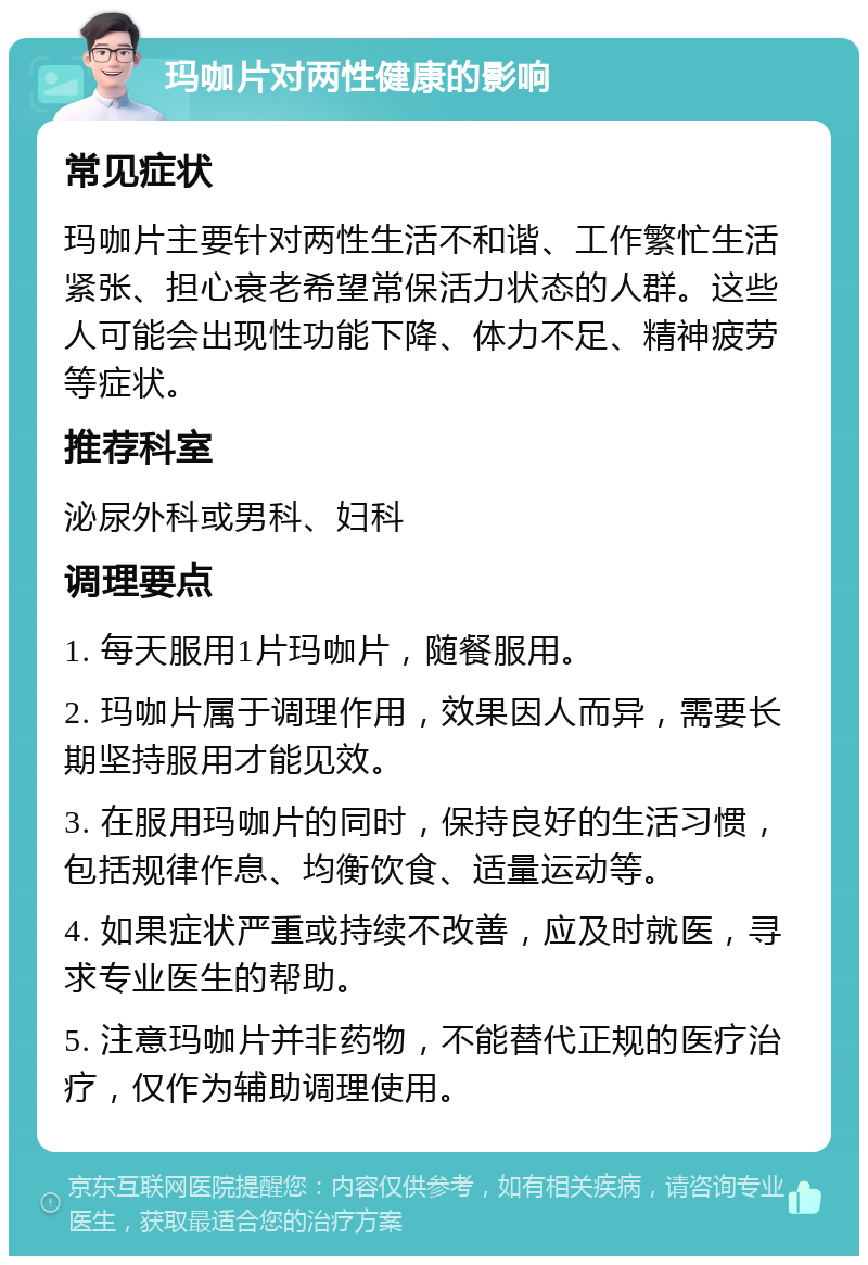 玛咖片对两性健康的影响 常见症状 玛咖片主要针对两性生活不和谐、工作繁忙生活紧张、担心衰老希望常保活力状态的人群。这些人可能会出现性功能下降、体力不足、精神疲劳等症状。 推荐科室 泌尿外科或男科、妇科 调理要点 1. 每天服用1片玛咖片，随餐服用。 2. 玛咖片属于调理作用，效果因人而异，需要长期坚持服用才能见效。 3. 在服用玛咖片的同时，保持良好的生活习惯，包括规律作息、均衡饮食、适量运动等。 4. 如果症状严重或持续不改善，应及时就医，寻求专业医生的帮助。 5. 注意玛咖片并非药物，不能替代正规的医疗治疗，仅作为辅助调理使用。