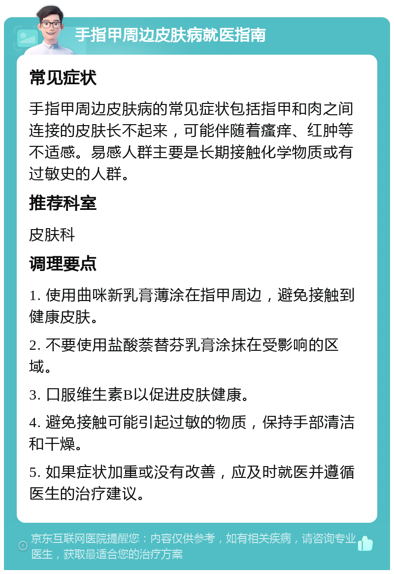 手指甲周边皮肤病就医指南 常见症状 手指甲周边皮肤病的常见症状包括指甲和肉之间连接的皮肤长不起来，可能伴随着瘙痒、红肿等不适感。易感人群主要是长期接触化学物质或有过敏史的人群。 推荐科室 皮肤科 调理要点 1. 使用曲咪新乳膏薄涂在指甲周边，避免接触到健康皮肤。 2. 不要使用盐酸萘替芬乳膏涂抹在受影响的区域。 3. 口服维生素B以促进皮肤健康。 4. 避免接触可能引起过敏的物质，保持手部清洁和干燥。 5. 如果症状加重或没有改善，应及时就医并遵循医生的治疗建议。