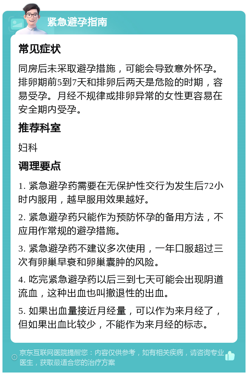 紧急避孕指南 常见症状 同房后未采取避孕措施，可能会导致意外怀孕。排卵期前5到7天和排卵后两天是危险的时期，容易受孕。月经不规律或排卵异常的女性更容易在安全期内受孕。 推荐科室 妇科 调理要点 1. 紧急避孕药需要在无保护性交行为发生后72小时内服用，越早服用效果越好。 2. 紧急避孕药只能作为预防怀孕的备用方法，不应用作常规的避孕措施。 3. 紧急避孕药不建议多次使用，一年口服超过三次有卵巢早衰和卵巢囊肿的风险。 4. 吃完紧急避孕药以后三到七天可能会出现阴道流血，这种出血也叫撤退性的出血。 5. 如果出血量接近月经量，可以作为来月经了，但如果出血比较少，不能作为来月经的标志。