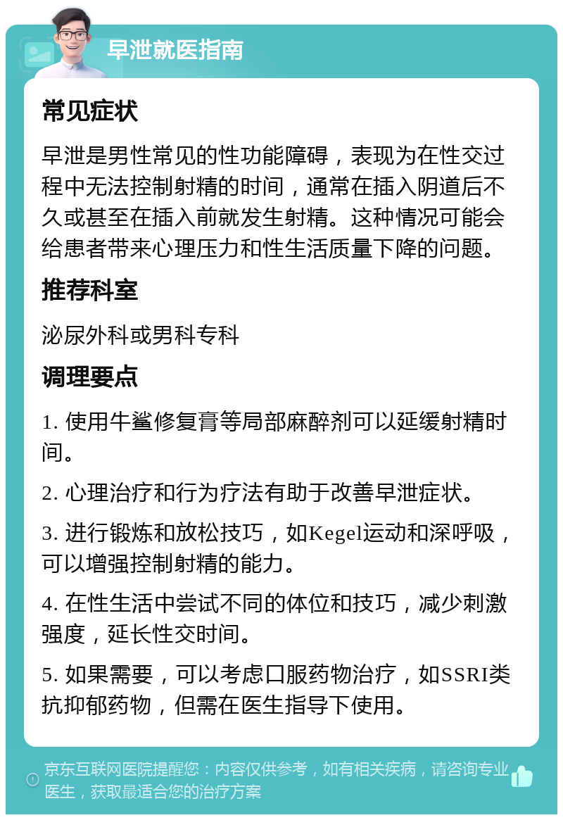 早泄就医指南 常见症状 早泄是男性常见的性功能障碍，表现为在性交过程中无法控制射精的时间，通常在插入阴道后不久或甚至在插入前就发生射精。这种情况可能会给患者带来心理压力和性生活质量下降的问题。 推荐科室 泌尿外科或男科专科 调理要点 1. 使用牛鲨修复膏等局部麻醉剂可以延缓射精时间。 2. 心理治疗和行为疗法有助于改善早泄症状。 3. 进行锻炼和放松技巧，如Kegel运动和深呼吸，可以增强控制射精的能力。 4. 在性生活中尝试不同的体位和技巧，减少刺激强度，延长性交时间。 5. 如果需要，可以考虑口服药物治疗，如SSRI类抗抑郁药物，但需在医生指导下使用。