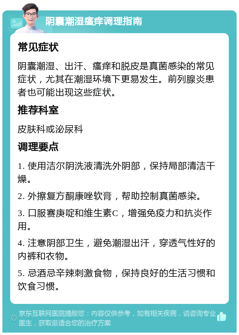 阴囊潮湿瘙痒调理指南 常见症状 阴囊潮湿、出汗、瘙痒和脱皮是真菌感染的常见症状，尤其在潮湿环境下更易发生。前列腺炎患者也可能出现这些症状。 推荐科室 皮肤科或泌尿科 调理要点 1. 使用洁尔阴洗液清洗外阴部，保持局部清洁干燥。 2. 外擦复方酮康唑软膏，帮助控制真菌感染。 3. 口服赛庚啶和维生素C，增强免疫力和抗炎作用。 4. 注意阴部卫生，避免潮湿出汗，穿透气性好的内裤和衣物。 5. 忌酒忌辛辣刺激食物，保持良好的生活习惯和饮食习惯。