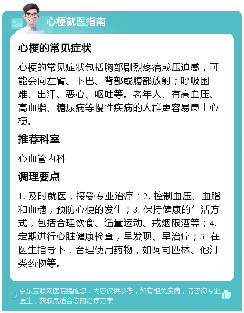 心梗就医指南 心梗的常见症状 心梗的常见症状包括胸部剧烈疼痛或压迫感，可能会向左臂、下巴、背部或腹部放射；呼吸困难、出汗、恶心、呕吐等。老年人、有高血压、高血脂、糖尿病等慢性疾病的人群更容易患上心梗。 推荐科室 心血管内科 调理要点 1. 及时就医，接受专业治疗；2. 控制血压、血脂和血糖，预防心梗的发生；3. 保持健康的生活方式，包括合理饮食、适量运动、戒烟限酒等；4. 定期进行心脏健康检查，早发现、早治疗；5. 在医生指导下，合理使用药物，如阿司匹林、他汀类药物等。