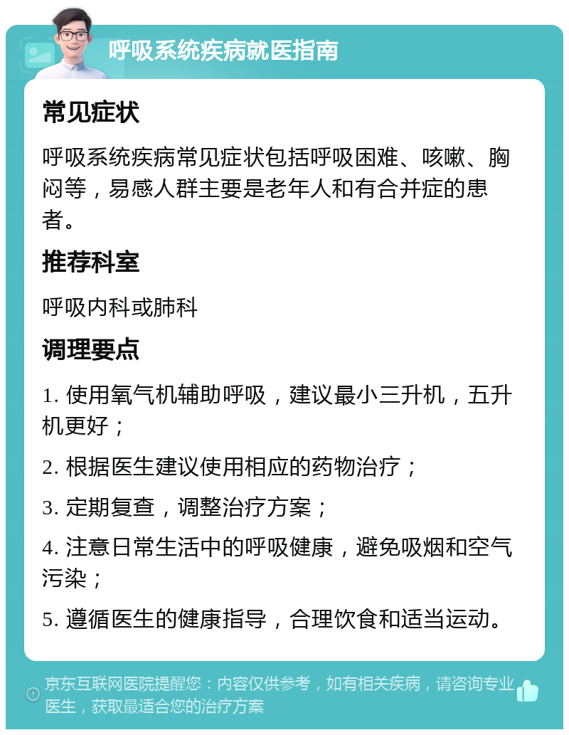 呼吸系统疾病就医指南 常见症状 呼吸系统疾病常见症状包括呼吸困难、咳嗽、胸闷等，易感人群主要是老年人和有合并症的患者。 推荐科室 呼吸内科或肺科 调理要点 1. 使用氧气机辅助呼吸，建议最小三升机，五升机更好； 2. 根据医生建议使用相应的药物治疗； 3. 定期复查，调整治疗方案； 4. 注意日常生活中的呼吸健康，避免吸烟和空气污染； 5. 遵循医生的健康指导，合理饮食和适当运动。