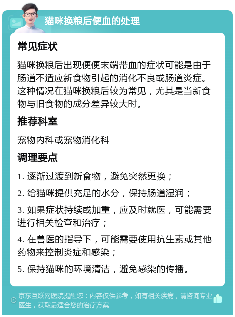 猫咪换粮后便血的处理 常见症状 猫咪换粮后出现便便末端带血的症状可能是由于肠道不适应新食物引起的消化不良或肠道炎症。这种情况在猫咪换粮后较为常见，尤其是当新食物与旧食物的成分差异较大时。 推荐科室 宠物内科或宠物消化科 调理要点 1. 逐渐过渡到新食物，避免突然更换； 2. 给猫咪提供充足的水分，保持肠道湿润； 3. 如果症状持续或加重，应及时就医，可能需要进行相关检查和治疗； 4. 在兽医的指导下，可能需要使用抗生素或其他药物来控制炎症和感染； 5. 保持猫咪的环境清洁，避免感染的传播。