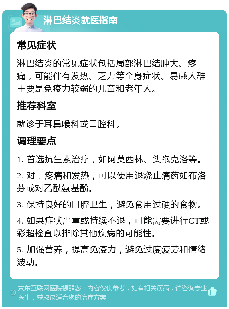 淋巴结炎就医指南 常见症状 淋巴结炎的常见症状包括局部淋巴结肿大、疼痛，可能伴有发热、乏力等全身症状。易感人群主要是免疫力较弱的儿童和老年人。 推荐科室 就诊于耳鼻喉科或口腔科。 调理要点 1. 首选抗生素治疗，如阿莫西林、头孢克洛等。 2. 对于疼痛和发热，可以使用退烧止痛药如布洛芬或对乙酰氨基酚。 3. 保持良好的口腔卫生，避免食用过硬的食物。 4. 如果症状严重或持续不退，可能需要进行CT或彩超检查以排除其他疾病的可能性。 5. 加强营养，提高免疫力，避免过度疲劳和情绪波动。