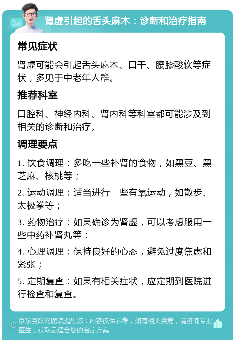 肾虚引起的舌头麻木：诊断和治疗指南 常见症状 肾虚可能会引起舌头麻木、口干、腰膝酸软等症状，多见于中老年人群。 推荐科室 口腔科、神经内科、肾内科等科室都可能涉及到相关的诊断和治疗。 调理要点 1. 饮食调理：多吃一些补肾的食物，如黑豆、黑芝麻、核桃等； 2. 运动调理：适当进行一些有氧运动，如散步、太极拳等； 3. 药物治疗：如果确诊为肾虚，可以考虑服用一些中药补肾丸等； 4. 心理调理：保持良好的心态，避免过度焦虑和紧张； 5. 定期复查：如果有相关症状，应定期到医院进行检查和复查。