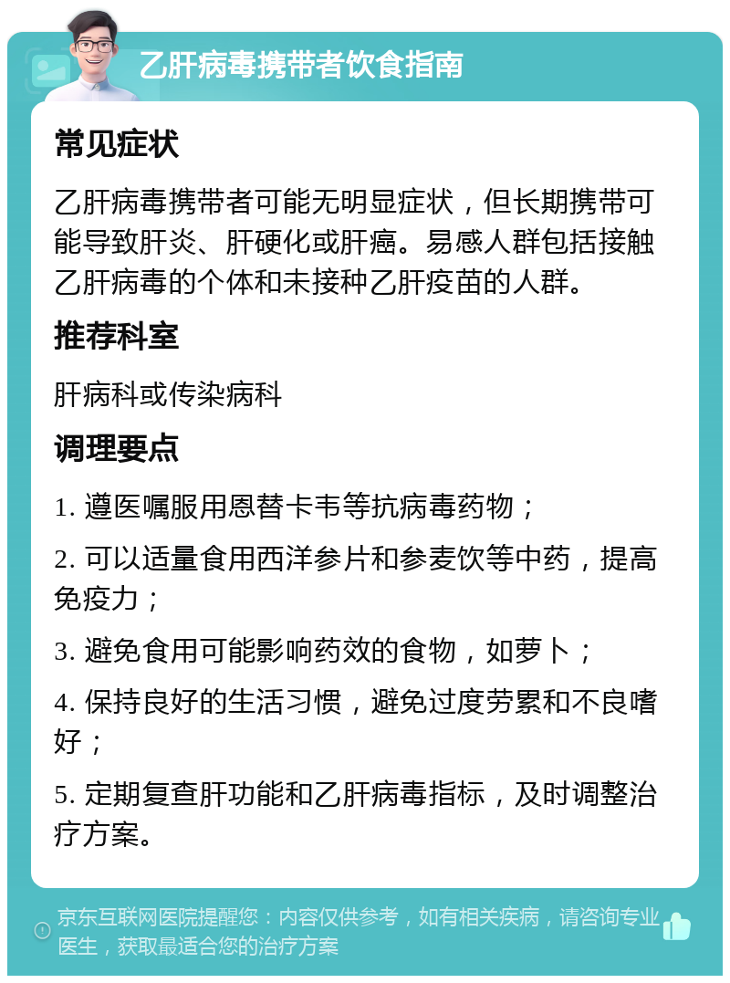 乙肝病毒携带者饮食指南 常见症状 乙肝病毒携带者可能无明显症状，但长期携带可能导致肝炎、肝硬化或肝癌。易感人群包括接触乙肝病毒的个体和未接种乙肝疫苗的人群。 推荐科室 肝病科或传染病科 调理要点 1. 遵医嘱服用恩替卡韦等抗病毒药物； 2. 可以适量食用西洋参片和参麦饮等中药，提高免疫力； 3. 避免食用可能影响药效的食物，如萝卜； 4. 保持良好的生活习惯，避免过度劳累和不良嗜好； 5. 定期复查肝功能和乙肝病毒指标，及时调整治疗方案。